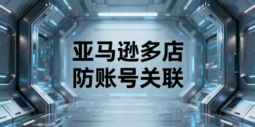 亚马逊多店铺运营:账号关联防控及合规指南