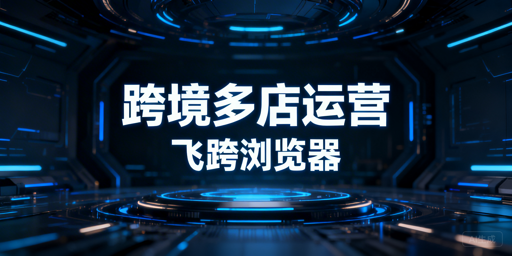 跨境电商卖家必备：飞跨浏览器与运营工具选型指南
