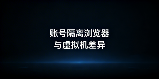 账号隔离浏览器vs虚拟机:跨境运营对比与选型