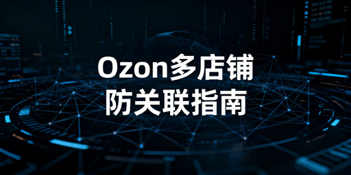 2026 Ozon多店铺防关联全实操指南