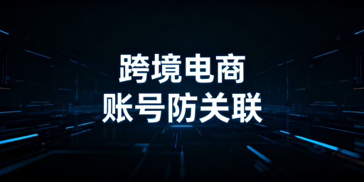 跨境电商多账号防关联：全链路隔离实操指南