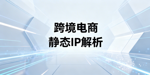 跨境电商静态住宅IP:必要性解析与避坑指南