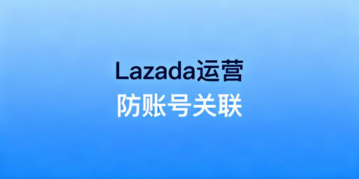 Lazada多账号运营防关联实操全攻略