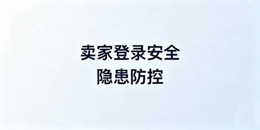 亚马逊卖家后台登录安全隐患解析及风险规避全指南