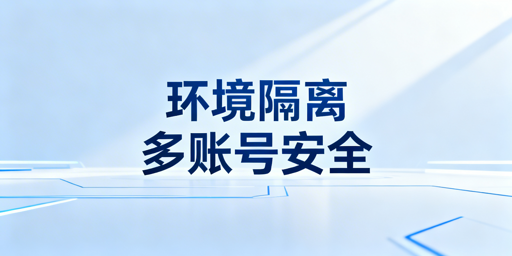 跨境多账号：防关联浏览器全维度隔离与选型指南