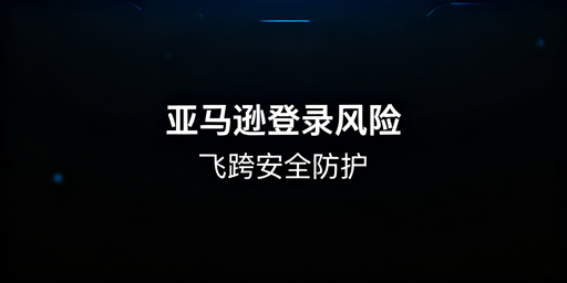 亚马逊卖家后台登录安全指南：首推飞跨浏览器