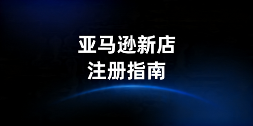亚马逊新店注册全攻略:流程、材料及避坑要点
