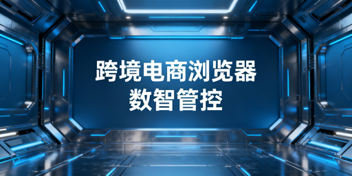 企业级跨境电商浏览器:数据化管理实操与选型