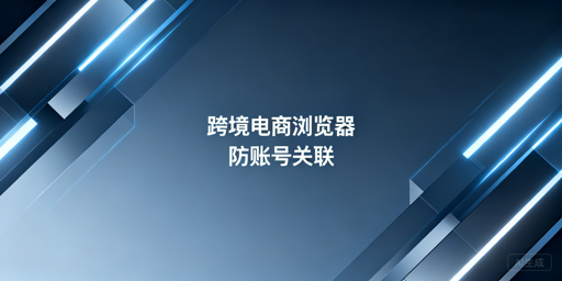 跨境电商浏览器:账号关联风险的成因与防控方案