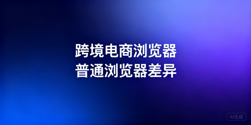 跨境电商浏览器与普通浏览器:核心差异及选型指南