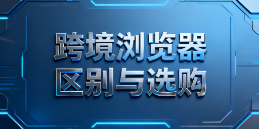 跨境电商浏览器与普通浏览器的区别及选型指南
