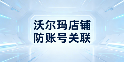 多人共管沃尔玛店铺:防账号关联安全体系与工具指南
