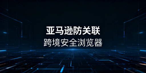跨境电商亚马逊IP关联：防关联浏览器全攻略
