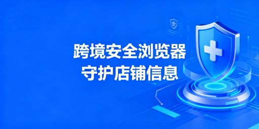 跨境电商安全浏览器：店铺信息安全防护与选择指南