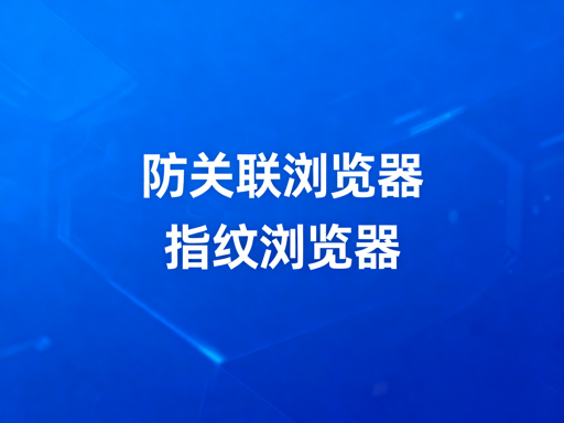 防关联浏览器与指纹浏览器：关系解析及跨境工具推荐