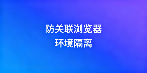 防关联浏览器：环境隔离解析与选型指南