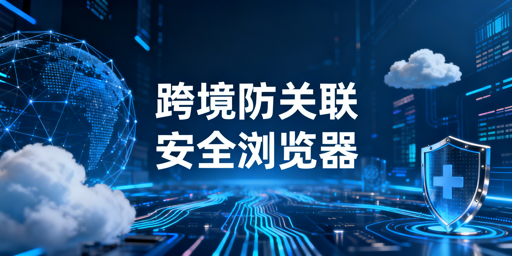 跨境防关联浏览器科普及高性价比选购指南
