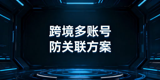 跨境多账号防关联:浏览器指纹隔离全攻略