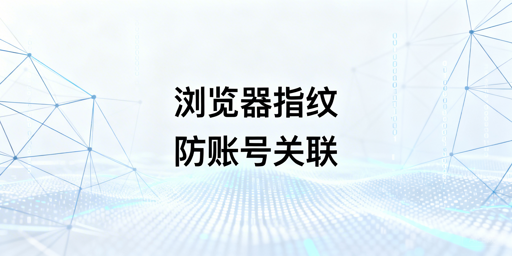 跨境电商浏览器版本配置变动：指纹失效与风控应对指南