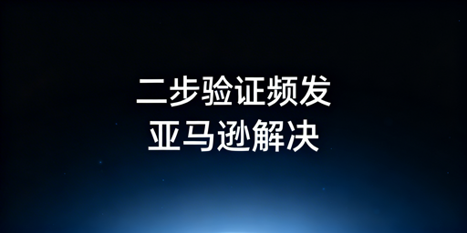 亚马逊店铺二步验证频发:应急与长效解决指南