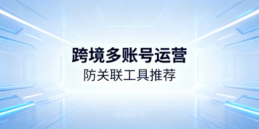 跨境电商多账号运营:防关联浏览器选型推荐