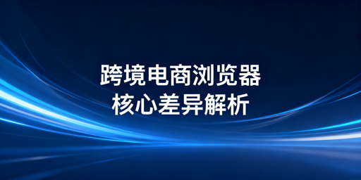 跨境电商浏览器与普通浏览器:核心差异及选型指南