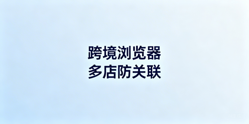 跨境卖家必备:跨境电商浏览器与普通浏览器区别及选购指南