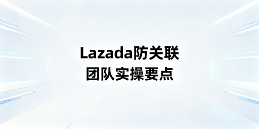 团队操作Lazada：防账号关联实操全攻略