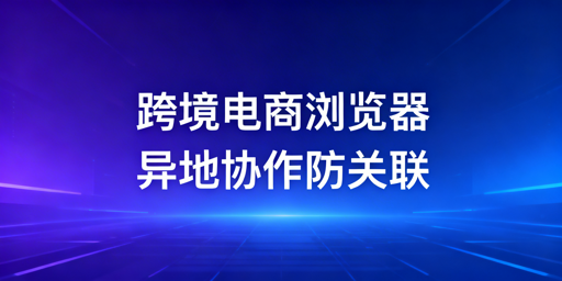 跨境电商浏览器：异地团队防关联协作全指南