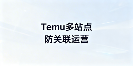 Temu多站点防关联:安全运营实操全指南