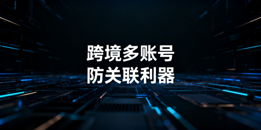 跨境电商防关联浏览器 原理、误区及正确使用指南
