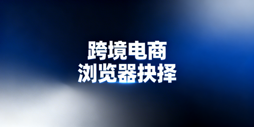 跨境电商浏览器:适用场景、防关联与选择指南