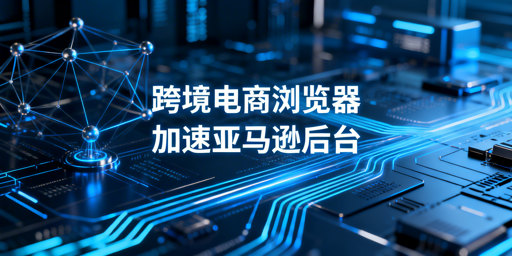 专业跨境电商浏览器:亚马逊后台加速原理·效果·选型