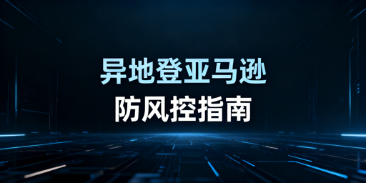 亚马逊出差异地登录防风控:安全方案与工具推荐