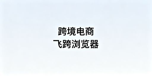 跨境电商浏览器替代指南：飞跨优选及迁移技巧