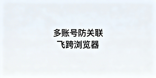 跨境电商多账号防关联:飞跨及备选浏览器选型指南