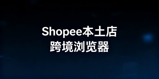 Shopee本土店防封:跨境电商浏览器选型与使用指南
