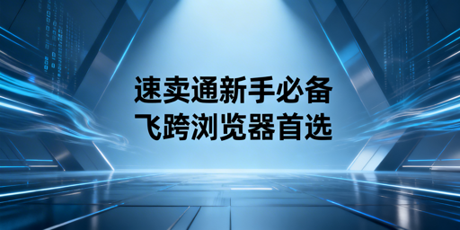 速卖通新手运营工具全指南：官方+第三方+飞跨浏览器