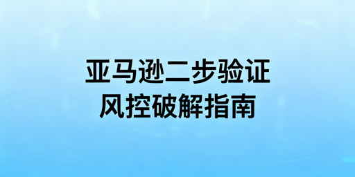 亚马逊频繁触发二步验证：原因、解决与工具推荐