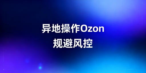 Ozon异地操作防风控:网络/设备/行为合规指南