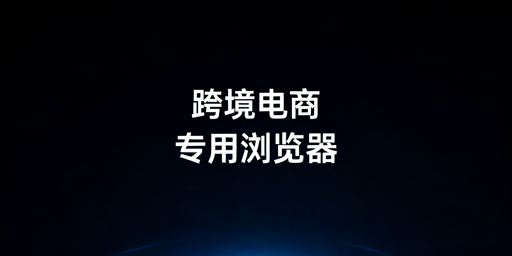跨境电商专用浏览器：多店运营必备与选购指南