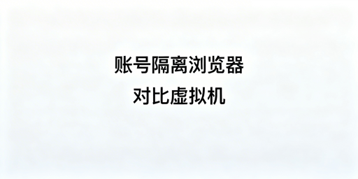 账号隔离浏览器vs虚拟机:跨境多账号运营选型及推荐
