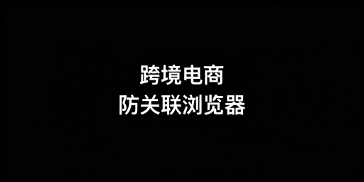跨境电商多账号防关联浏览器推荐及选购指南