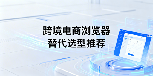 主流站斧替代跨境电商浏览器推荐与选型指南