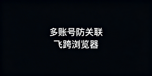 多账号防关联浏览器选择指南：首推飞跨及工具盘点