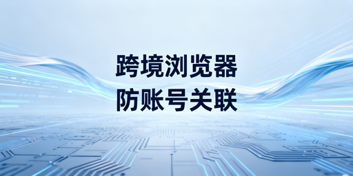 跨境电商浏览器防账号关联全解：作用、局限与使用方法