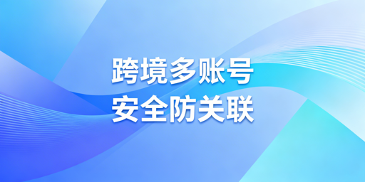 跨境账号防关联：飞跨浏览器+独立IP最优实践