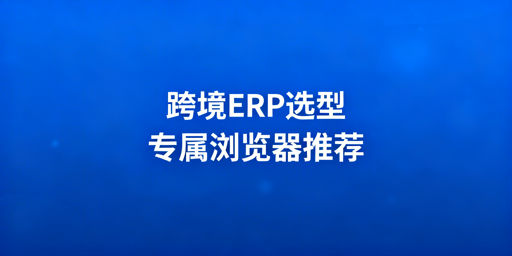 跨境电商卖家:ERP工具挑选及专用浏览器推荐