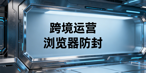 跨境精品店浏览器选型:防关联·提效·避封号