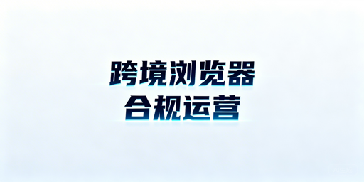 跨境电商浏览器：合规边界与账号关联风险规避